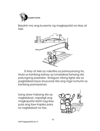 65
/EsP/Tagalog/LM/03.22.13
Basahin mo ang kuwento ng magkapatid na May at
Mel.
Si May at Mel ay nakatira sa pamayanang ito.
Mula sa kanilang bahay ay lumalakad lamang sila
patungong paaralan. Sinisiguro nilang ligtas sila sa
paglalakad kaya sinusunod nila ang mga tuntunin sa
kanilang pamayanan.
Isang araw habang sila ay
naglalakad, napatigil ang
magkapatid dahil nag-ilaw
pula ang ilaw-trapiko para
sa naglalakad na tao.
 