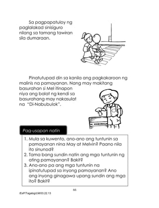 66
/EsP/Tagalog/LM/03.22.13
Sa pagpapatuloy ng
paglalakad sinisiguro
nilang sa tamang tawiran
sila dumaraan.
Pinatutupad din sa kanila ang pagkakaroon ng
malinis na pamayanan. Nang may makitang
basurahan si Mel itinapon
niya ang balat ng kendi sa
basurahang may nakasulat
na “Di-Nabubulok”.
1. Mula sa kuwento, ano-ano ang tuntunin sa
pamayanan nina May at Melvin? Paano nila
ito sinunod?
2. Tama bang sundin natin ang mga tuntunin ng
ating pamayanan? Bakit?
3. Ano-ano pa ang mga tuntunin na
ipinatutupad sa inyong pamayanan? Ano
ang inyong ginagawa upang sundin ang mga
ito? Bakit?
Pag-usapan natin
 