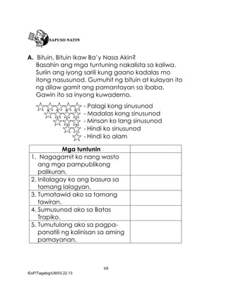 68
/EsP/Tagalog/LM/03.22.13
A. Bituin, Bituin Ikaw Ba’y Nasa Akin?
Basahin ang mga tuntuning nakalista sa kaliwa.
Suriin ang iyong sarili kung gaano kadalas mo
itong nasusunod. Gumuhit ng bituin at kulayan ito
ng dilaw gamit ang pamantayan sa ibaba.
Gawin ito sa inyong kuwaderno.
- Palagi kong sinusunod
- Madalas kong sinusunod
- Minsan ko lang sinusunod
- Hindi ko sinusunod
- Hindi ko alam
Mga tuntunin
1. Nagagamit ko nang wasto
ang mga pampublikong
palikuran.
2. Inilalagay ko ang basura sa
tamang lalagyan.
3. Tumatawid ako sa tamang
tawiran.
4. Sumusunod ako sa Batas
Trapiko.
5. Tumutulong ako sa pagpa-
panatili ng kalinisan sa aming
pamayanan.
 