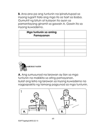 69
/EsP/Tagalog/LM/03.22.13
B. Ano-ano pa ang tuntunin na ipinatutupad sa
inyong lugar? Itala ang mga ito sa tsart sa ibaba.
Gumuhit ng bituin at kulayan ito ayon sa
pamantayang ginamit sa gawain A. Gawin ito sa
inyong kuwaderno.
Mga tuntunin sa aming
Pamayanan
A. Ang sumusunod na larawan ay ilan sa mga
tuntunin na makikita sa ating pamayanan.
Isulat ang letra ng larawan sa inyong kuwaderno na
nagpapakita ng tamang pagsunod sa mga tuntunin.
A. B.
 
