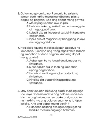 73
/EsP/Tagalog/LM/03.22.13
3. Gutom na gutom ka na. Pumunta ka sa isang
kainan pero nakita mong mahaba ang pila sa
pagbili ng pagkain. Ano ang dapat mong gawin?
A.Makikipag-unahan ako sa pila.
B. Hahanap ako ng kakilala sa unahan ng pila
at magpapabili ako.
C.Lalapit ako sa tindera at sasabihin kong ako
ang unahin.
D.Pipila ako at maghihintay hanggang sa ako
na ang pagbibilhan
4. Naglalaro kayong magkakaibigan sa patyo ng
simbahan. Tumakbo ang iyong mga kalaro sa loob
ng simbahan at doon naglaro. Ano ang dapat
mong gawin?
A.Aabangan ko na lang silang lumabas ng
simbahan.
B. Susundan ko sila sa loob ng simbahan
upang pagsabihan.
C.Uunahan ko silang maglaro sa loob ng
simbahan.
D.Hindi ko sila papansinin paglabas ng
simbahan.
5. May palatuntunan sa inyong plasa. Puno ng mga
tao kaya hindi mo makita ang palatuntunan. Na-
kita mo ang halamanan sa parke at sigurado ka
na makikita mo ang palatuntunan kung tatapak
ka dito. Ano ang dapat mong gawin?
A.Hahanap na lang ako ng ibang lugar na
hindi ko masisira ang mga halaman.
 