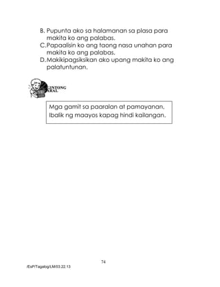 74
/EsP/Tagalog/LM/03.22.13
B. Pupunta ako sa halamanan sa plasa para
makita ko ang palabas.
C.Papaalisin ko ang taong nasa unahan para
makita ko ang palabas.
D.Makikipagsiksikan ako upang makita ko ang
palatuntunan.
Mga gamit sa paaralan at pamayanan,
Ibalik ng maayos kapag hindi kailangan.
 