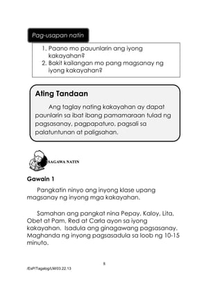 8
/EsP/Tagalog/LM/03.22.13
Gawain 1
Pangkatin ninyo ang inyong klase upang
magsanay ng inyong mga kakayahan.
Samahan ang pangkat nina Pepay, Kaloy, Lita,
Obet at Pam, Red at Carla ayon sa iyong
kakayahan. Isadula ang ginagawang pagsasanay.
Maghanda ng inyong pagsasadula sa loob ng 10-15
minuto.
Ating Tandaan
Ang taglay nating kakayahan ay dapat
paunlarin sa ibat ibang pamamaraan tulad ng
pagsasanay, pagpapaturo, pagsali sa
palatuntunan at paligsahan.
1. Paano mo pauunlarin ang iyong
kakayahan?
2. Bakit kailangan mo pang magsanay ng
iyong kakayahan?
Pag-usapan natin
 