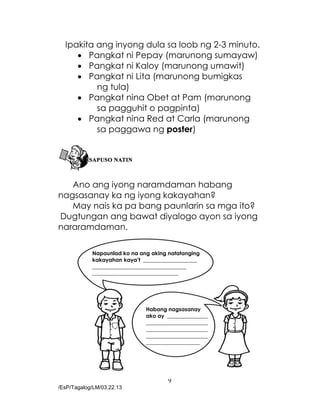9
/EsP/Tagalog/LM/03.22.13
Napaunlad ko na ang aking natatanging
kakayahan kaya’t ____________________
___________________________________
________________________________
Habang nagsasanay
ako ay _______________
_______________________
_______________________
_______________________
____________________
Ipakita ang inyong dula sa loob ng 2-3 minuto.
 Pangkat ni Pepay (marunong sumayaw)
 Pangkat ni Kaloy (marunong umawit)
 Pangkat ni Lita (marunong bumigkas
ng tula)
 Pangkat nina Obet at Pam (marunong
sa pagguhit o pagpinta)
 Pangkat nina Red at Carla (marunong
sa paggawa ng poster)
Ano ang iyong naramdaman habang
nagsasanay ka ng iyong kakayahan?
May nais ka pa bang paunlarin sa mga ito?
Dugtungan ang bawat diyalogo ayon sa iyong
nararamdaman.
 