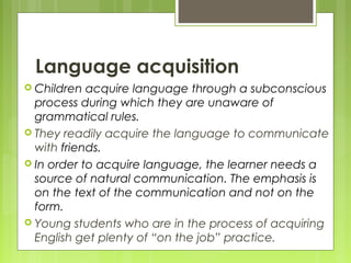Language acquisition
Children acquire language through a subconscious
process during which they are unaware of
grammatical rules.
They readily acquire the language to communicate
with friends.
In order to acquire language, the learner needs a
source of natural communication. The emphasis is
on the text of the communication and not on the
form.
Young students who are in the process of acquiring
English get plenty of “on the job” practice.