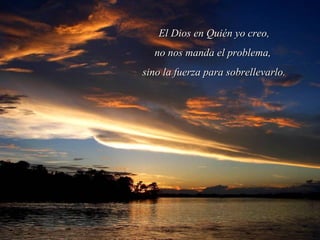 El Dios en Quién yo creo,El Dios en Quién yo creo,
no nos manda el problema,no nos manda el problema,
sino la fuerza para sobrellevarlo.sino la fuerza para sobrellevarlo.
 