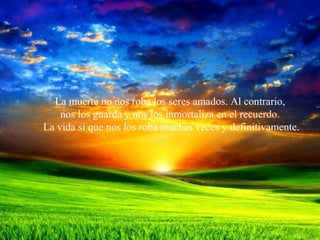 La muerte no nos roba los seres amados. Al contrario,
nos los guarda y nos los inmortaliza en el recuerdo.
La vida sí que nos los roba muchas veces y definitivamente.
 