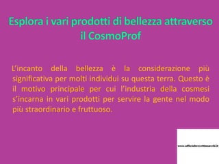 L’incanto della bellezza è la considerazione più
significativa per molti individui su questa terra. Questo è
il motivo principale per cui l’industria della cosmesi
s’incarna in vari prodotti per servire la gente nel modo
più straordinario e fruttuoso.
 