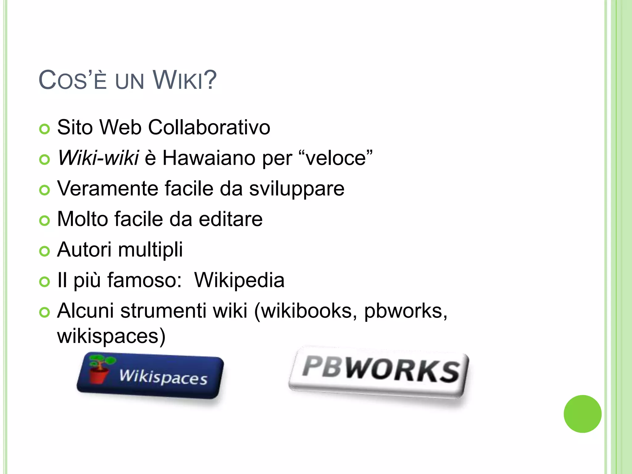 COS’È UN WIKI?
 Sito Web Collaborativo
 Wiki-wiki è Hawaiano per “veloce”
 Veramente facile da sviluppare
 Molto facile da editare
 Autori multipli
 Il più famoso: Wikipedia
 Alcuni strumenti wiki (wikibooks, pbworks,
wikispaces)
 