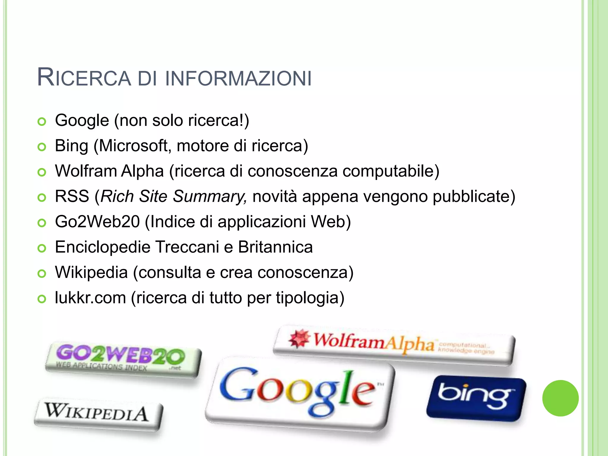 RICERCA DI INFORMAZIONI
 Google (non solo ricerca!)
 Bing (Microsoft, motore di ricerca)
 Wolfram Alpha (ricerca di conoscenza computabile)
 RSS (Rich Site Summary, novità appena vengono pubblicate)
 Go2Web20 (Indice di applicazioni Web)
 Enciclopedie Treccani e Britannica
 Wikipedia (consulta e crea conoscenza)
 lukkr.com (ricerca di tutto per tipologia)
 