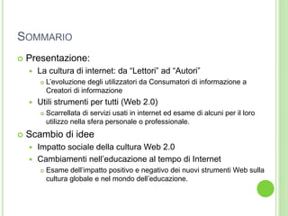 SOMMARIO
 Presentazione:
 La cultura di internet: da “Lettori” ad “Autori”
 L’evoluzione degli utilizzatori da Consumatori di informazione a
Creatori di informazione
 Utili strumenti per tutti (Web 2.0)
 Scarrellata di servizi usati in internet ed esame di alcuni per il loro
utilizzo nella sfera personale o professionale.
 Scambio di idee
 Impatto sociale della cultura Web 2.0
 Cambiamenti nell’educazione al tempo di Internet
 Esame dell’impatto positivo e negativo dei nuovi strumenti Web sulla
cultura globale e nel mondo dell’educazione.
 