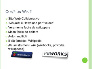 COS’È UN WIKI?
 Sito Web Collaborativo
 Wiki-wiki è Hawaiano per “veloce”
 Veramente facile da sviluppare
 Molto facile da editare
 Autori multipli
 Il più famoso: Wikipedia
 Alcuni strumenti wiki (wikibooks, pbworks,
wikispaces)
 
