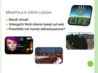 MANIPOLA E VISITA LUOGHI
 Mondi virtuali
 Videogichi Multi-Utente basati sul web
 Possibilità nel mondo dell’educazione?
 