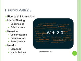 IL NUOVO WEB 2.0
 Ricerca di informazioni
 Media Sharing
 Condivisione
 Pubblicazione
 Relazioni
 Comunicazione
 Collaborazione
 Participazione
 Re-Mix
 Creazione
 Manipolazione
Da www.wikipedia.org
 