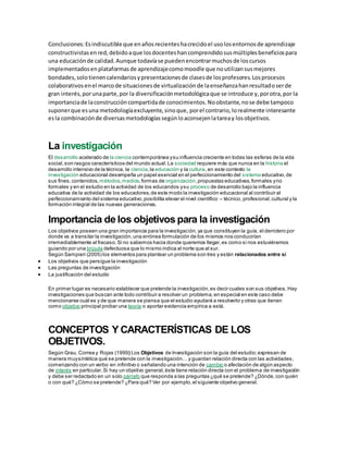 Conclusiones:Esindiscutibleque enañosrecienteshacrecidoel usolosentornosde aprendizaje
constructivistasenred,debidoaque losdocenteshancomprendidosusmúltiplesbeneficiospara
una educaciónde calidad.Aunque todavíase puedenencontrarmuchosde loscursos
implementadosenplataformasde aprendizajecomomoodle que noutilizansusmejores
bondades,solotienencalendariosypresentacionesde clasesde losprofesores.Losprocesos
colaborativosenel marcode situacionesde virtualizaciónde laenseñanzahanresultadoserde
gran interés,porunaparte,por la diversificaciónmetodológicaque se introduce y,porotra,por la
importanciade laconstruccióncompartidade conocimientos.Noobstante,nose debe tampoco
suponerque esuna metodologíaexcluyente,sinoque, porel contrario,lorealmente interesante
esla combinaciónde diversasmetodologíassegúnloaconsejenlatareay losobjetivos.
La investigación
El desarrollo acelerado de la ciencia contemporánea ysu influencia creciente en todas las esferas de la vida
social,son rasgos característicos del mundo actual.La sociedad requiere más que nunca en la historia el
desarrollo intensivo de la técnica, la ciencia,la educación y la cultura, en este contexto la
investigación educacional desempeña un papel esencial en el perfeccionamiento del sistema educativo,de
sus fines,contenidos, métodos,medios,formas de organización,propuestas educativas,formales yno
formales y en el estudio en la actividad de los educandos ysu proceso de desarrollo bajo la influencia
educativa de la actividad de los educadores,de este modo la investigación educacional al contribuir al
perfeccionamiento del sistema educativo,posibilita elevar el nivel científico – técnico, profesional,cultural y la
formación integral de las nuevas generaciones.
Importancia de los objetivos para la investigación
Los objetivos poseen una gran importancia para la investigación,ya que constituyen la guía, el derrotero por
donde va a transitar la investigación,una errónea formulación de los mismos nos conducirían
irremediablemente al fracaso.Si no sabemos hacia donde queremos llegar,es como si nos estuviéramos
guiando por una brújula defectuosa que lo mismo indica al norte que al sur.
Según Sampieri (2005) los elementos para plantear un problema son tres y están relacionados entre sí
 Los objetivos que persigue la investigación
 Las preguntas de investigación
 La justificación del estudio
En primer lugar es necesario establecer que pretende la investigación,es decir cuales son sus objetivos.Hay
investigaciones que buscan ante todo contribuir a resolver un problema,en especial en este caso debe
mencionarse cuál es y de que manera se piensa que el estudio ayudará a resolverlo y otras que tienen
como objetivo principal probar una teoría o aportar evidencia empírica a está.
CONCEPTOS Y CARACTERÍSTICAS DE LOS
OBJETIVOS.
Según Grau, Correa y Rojas (1999) Los Objetivos de Investigación son la guía del estudio;expresan de
manera muysintética qué se pretende con la investigación… y guardan relación directa con las actividades,
comenzando con un verbo en infinitivo o señalando una intención de cambio o afectación de algún aspecto
de interés en particular.Si hay un objetivo general,éste tiene relación directa con el problema de investigación
y debe ser redactado en un solo párrafo que responda a las preguntas ¿qué se pretende? ¿Dónde,con quién
o con qué? ¿Cómo se pretende? ¿Para qué? Ver por ejemplo,el siguiente objetivo general.
 