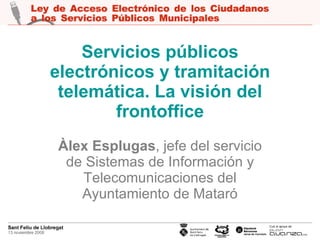Servicios públicos electrónicos y tramitación telemática. La visión del frontoffice Àlex Esplugas , jefe del servicio de Sistemas de Información y Telecomunicaciones del Ayuntamiento de Mataró 