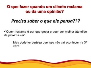 O que fazer quando um cliente reclama ou da uma opinião? Precisa saber o que ele pensa??? “ Quem reclama é por que gosta e quer ser melhor atendido da próxima ver”. Mas pode ter certeza que isso não vai acontecer na 3ª vez!!! 