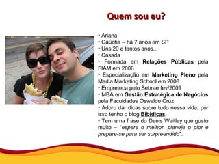 Quem sou eu? Ariana Gaúcha – há 7 anos em SP Uns 20 e tantos anos... Casada Formada em  Relações Públicas  pela FIAM em 2006 Especialização em  Marketing Pleno  pela Madia Marketing School em 2008 Empreteca pelo Sebrae fev/2009  MBA em  Gestão Estratégica de Negócios  pela Faculdades Oswaldo Cruz Adoro dar dicas sobre tudo nessa vida, por isso tenho o blog  Bibidicas . Tem uma frase do Denis Waitley que gosto muito – “ espere o melhor, planeje o pior e prepare-se para ser surpreendido ".  