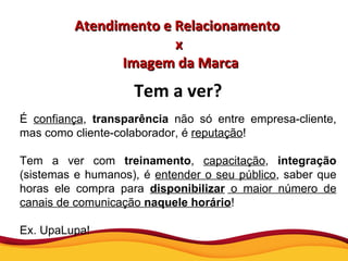 Atendimento e Relacionamento  x Imagem da Marca Tem a ver? É  confiança ,  transparência  não só entre empresa-cliente, mas como cliente-colaborador, é  reputação ! Tem a ver com  treinamento ,  capacitação ,  integração  (sistemas e humanos), é  entender o seu público , saber que horas ele compra para  disponibilizar  o maior número de canais de comunicação  naquele horário ! Ex. UpaLupa! 