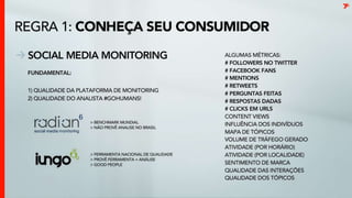 Conheça seu consumidorSocial Media MonitoringAlguns KPIs# followers no twitter# facebookfans# mentions# retweets# perguntas feitas# respostas dadas# clicks em URLsContentViewsInfluência dos indivíduosMapa de tópicosVolume de tráfego geradoAtividade (por horário)Atividade (por localidade)Sentimento de marcaQualidade das interaçõesQualidade dos tópicosFundamental: 1) qualidade da plataforma de monitoring2) qualidade do analista #gohumans!