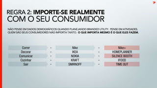 Importe-se realmente com o seu consumidorNão pense em dados demográficos quando planejando brandedutility. Pense em atividades. Quem são seus consumidores não importa tanto.  O que importa mesmo é que eles fazem.tCorrer		> 	Nike		> 	Nike+Decorar		>	IKEA		>	HomePlannerComunicar	>	NOKIA		>	SilenceBoothCozinhar		>	Kraft		>	iFoodSair	>	Smirnoff	> 	Time Out