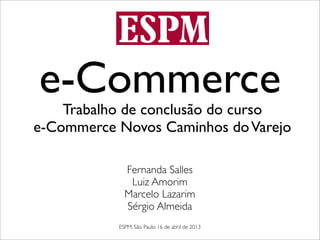 e-Commerce
    Trabalho de conclusão do curso
e-Commerce Novos Caminhos do Varejo

             Fernanda Salles
              Luiz Amorim
             Marcelo Lazarim
             Sérgio Almeida
           ESPM, São Paulo 16 de abril de 2013
 