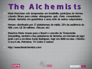 The Alchemists Mark Warshaw: seis temporadas em Smallville, participou de Heroes, criando: filmes para celular, videogames, quiz, chats, comunidades virtuais, histórias em quadrinhos e uma série de outros subprodutos. Heroes: distribuído por 27 plataformas de mídia, 25% da audiência da NBC.com, U$ 50 milhões. (Nissan, etc) Mauricio Mota: trouxe para o Brasil o conceito de Transmedia Storytelling, também criou plataforma de histórias em formato de jogo junto com a escritora Sonia Rodrigues, hoje em 4000 escolas. Clientes: ( Coca-Cola, Petrobras, TV Globo e outros ) http://www.thealchemists.com/ 