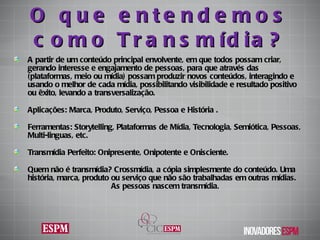 O que entendemos como Transmídia? A partir de um conteúdo principal envolvente, em que todos possam criar, gerando interesse e engajamento de pessoas, para que através das (plataformas, meio ou mídia) possam produzir novos conteúdos, interagindo e usando o melhor de cada mídia, possibilitando visibilidade e resultado positivo ou êxito, levando a transversalização. Aplicações: Marca, Produto, Serviço, Pessoa e História . Ferramentas: Storytelling, Plataformas de Mídia, Tecnologia, Semiótica, Pessoas, Multi-linguas, etc. Transmídia Perfeito: Onipresente, Onipotente e Onisciente. Quem não é transmídia ? Crossmídia, a cópia simplesmente do conteúdo. Uma história, marca, produto ou serviço que não são trabalhadas em outras mídias.  As pessoas nascem transmídia . 
