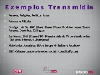 Exemplos Transmídia Pessoas, Religiões, Políticos, Artes  Palavras e Atitudes O mágico de Oz, 1900 (Livro): Livros,  Filmes, Produtos, Jogos, Teatro, Parques, Desenhos, 22 línguas Bar Karma, 2011 (Current TV): Primeira série de TV construída online (fãs) só na Internet. (subprodutos) Maioria dos Jornalistas EUA e Europa    Twitter e Facebook BBC: Criaram curadoria de redes sociais (com Storify.com) 