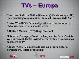 TVs – Europa New Look: Style the Nation (Channel 4): Facebook app (API) merchandising roupas, entrevistas exclusivas na Style App Doctor Who (BBC): Série antiga 1963, revista, impressos, rádio, vídeo, internet e mobile series À Noite, O Mundial (RTP): Blog, Facebook Flatmates (Portugal): Evento de lançamento, Redes Sociais, Web Sites, Mobile, Vip Invite, Fizeram festas, os convidados aparecem na TV Addicts (ARTE TV): Internauta cria sua própria história: personagens, locais e rede social. 