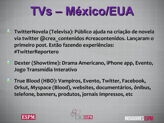 TVs – México/EUA TwitterNovela (Televisa): Público ajuda na criação de novela via twitter @crea_contenidos #creacontenidos. Lançaram o primeiro post. Estão fazendo experiências: #TwitterReportero Dexter (Showtime): Drama Americano, iPhone app, Evento, Jogo Transmídia Interativo True Blood (HBO): Vampiros, Evento, Twitter, Facebook, Orkut, Myspace (Blood), websites, documentários, ônibus, telefone, banners, produtos, jornais impressos, etc 