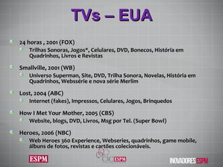 TVs – EUA 24 horas , 2001 (FOX) Trilhas Sonoras, Jogos*, Celulares, DVD, Bonecos, História em Quadrinhos, Livros e Revistas Smallville, 2001 (WB) Universo Superman, Site, DVD, Trilha Sonora, Novelas, História em Quadrinhos, Webssérie e nova série Merlim Lost, 2004 (ABC) Internet (fakes), Impressos, Celulares, Jogos, Brinquedos How I Met Your Mother, 2005 (CBS) Website, blogs, DVD, Livros, Msg por Tel. (Super Bowl) Heroes, 2006 (NBC) Web Heroes 360 Experience, Webseries,  quadrinhos, game mobile, álbuns de fotos, revistas e cartões colecionáveis. 