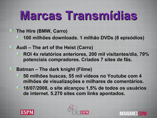 Marcas Transmídias The Hire (BMW, Carro) 100 milhões downloads. 1 milhão DVDs (8 episódios) Audi – The art of the Heist (Carro) ROI 4x relatórios anteriores, 200 mil visitantes/dia, 79% potenciais compradores. Criados 7 sites de fãs. Batman – The dark knight (Filme) 50 milhões buscas, 55 mil vídeos no Youtube com 4 milhões de visualizações e milhares de comentários. 18/07/2008, o site alcançou 1,5% de todos os usuários de internet. 5.270 sites com links apontados. 
