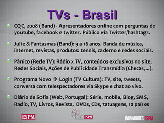 TVs - Brasil CQC, 2008 (Band) -  Apresentadores online com perguntas do youtube, facebook e twitter. Público via Twitter / hashtags. Julie & Fantasmas (Band): 9 a 16 anos. Banda de música, internet, revistas, produtos: tennis, caderno e redes sociais. Pânico (Rede TV): Rádio x TV, conteúdos exclusivos no site, Redes Sociais, Ações de Publicidade Transmídia (Checas,...). Programa Novo    Login (TV Cultura): TV,  site, tweets, conversa com telespectadores via Skype e chat ao vivo. Diário de Sofia (Web, Portugal): Série, mobile,  Blog, SMS, Radio, TV, Livros, Revista,  DVDs, CDs, tatuagens, 10 pa íses 