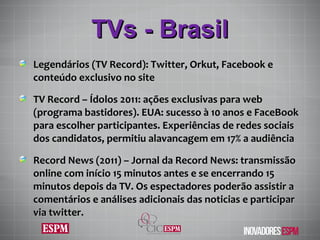 TVs - Brasil Legendários (TV Record):  Twitter, Orkut, Facebook e conteúdo exclusivo no site TV Record –  Ídolos 2011: ações exclusivas para web (programa bastidores). EUA: sucesso  à  10 anos e FaceBook para escolher participantes. Experiências de redes sociais dos candidatos, permitiu alavancagem em 17% a audiência Record News (2011) – Jornal da Record News:  transmissão online com início 15 minutos antes e se encerrando 15 minutos depois da TV. Os espectadores poderão assistir a comentários e análises adicionais das noticias e participar via twitter. 