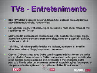TVs - Entretenimento BBB (TV Globo): Escolha de candidatos, Site, Votação SMS, Aplicativo Móvel iPhone/Android, Payper View Ger@l.com: Blogs, webserie, clipes exclusivos, rede social fotos, 12 mil seguidores no Twitter  Malhação ID: extensão de conteúdo na web, bastidores, se liga, blogs, atores e o autor se encontraram com blogueiros em 4 capitais, twitter, facebook e orkut. Tal Filho, Tal Pai: 10 perfis fictícios no Twitter, número 1 TT Brasil e Mundo na estreia, blogs, lançamento imprensa Capitu:  DVDcrossing: 2000 DVDs com imagens inéditas foram deixados em 5 cidades. Quem achou os DVDs recebeu instruções para assistir, dar a sua opinião sobre a obra no site e repassar o material para outra pessoa a fim de criar uma corrente cultural. As publicaç ões  foram para o site passeadiantecapitu.com.br. Leitura coletiva Dom Casmurro. 