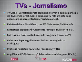 TVs - Jornalismo TV Globo – Jornal Hoje: Pela página na internet o público participa via Twitter do jornal. Após a edição na TV rola um bate papo online com os apresentadores. Facebook oficial. Eleicões debate: Simultâneo com TV, Globonews, Twitter e G1. Fantástico:  especiais    Casamento Príncipe: Twittter, FB e G1. Entre aspas: No ar no G1 1h antes do programa ir ao ar na TV Cobertura Papa: seguidores no Twitter  interagindo na madrugada Profissão Repórter: TV, Site G1, Facebook. Twitter App iPhone VC Globo.com (Colaboração via celular, para TV e G1) 