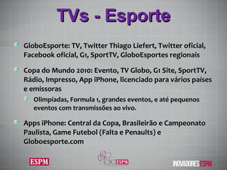 TVs - Esporte GloboEsporte: TV, Twitter Thiago Liefert, Twitter oficial, Facebook oficial, G1, SportTV, GloboEsportes regionais Copa do Mundo 2010: Evento, TV Globo, G1 Site, SportTV, Rádio, Impresso, App iPhone, licenciado para vários países e emissoras Olimpíadas, Formula 1, grandes eventos, e até pequenos eventos com transmissões ao vivo. Apps iPhone: Central da Copa, Brasileirão e Campeonato Paulista, Game Futebol (Falta e Penaults) e Globoesporte.com 