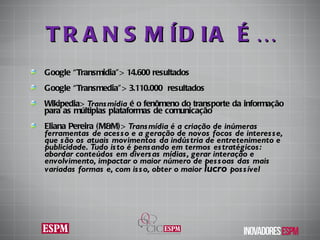 TRANSMÍDIA É… Google “Transmidia”>  14.600 resultados Google “Transmedia”>  3.110.000  resultados Wikipedia>  Transmídia  é o fenômeno do transporte da informação para as múltiplas plataformas de comunicação Eliana Pereira (M&M)>  Transmídia é a criação de inúmeras ferramentas de acesso e a geração de novos focos de interesse, que são os atuais movimentos da indústria de entretenimento e publicidade. Tudo isto é pensando em termos estratégicos: abordar conteúdos em diversas mídias, gerar interação e envolvimento, impactar o maior número de pessoas das mais variadas formas e, com isso, obter o maior  lucro  possível 