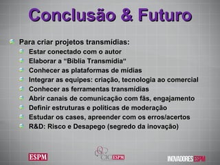 Conclusão & Futuro Para criar projetos transmídias: Estar conectado com o autor Elaborar a “Bíblia Transmídia“ Conhecer as plataformas de mídias Integrar as equipes: criação, tecnologia ao comercial Conhecer as ferramentas transmídias Abrir canais de comunicação com fãs, engajamento Definir estruturas e políticas de moderação Estudar os cases, apreender com os erros/acertos R&D: Risco e Desapego (segredo da inovação) 