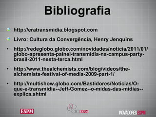 Bibliografia http://eratransmidia.blogspot.com Livro: Cultura da Convergência, Henry Jenquins http://redeglobo.globo.com/novidades/noticia/2011/01/globo-apresenta-painel-transmidia-na-campus-party-brasil-2011-nesta-terca.html http://www.thealchemists.com/blog/videos/the-alchemists-festival-of-media-2009-part-1/ http://multishow.globo.com/Bastidores/Noticias/O-que-e-transmidia--Jeff-Gomez--o-midas-das-midias--explica.shtml 