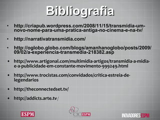 Bibliografia http://criapub.wordpress.com/2008/11/15/transmidia-um-novo-nome-para-uma-pratica-antiga-no-cinema-e-na-tv/ http://narrativatransmidia.com/ http://oglobo.globo.com/blogs/amanhanoglobo/posts/2009/09/02/a-experiencia-transmedia-218382.asp http://www.artigonal.com/multimidia-artigos/transmidia-a-midia-e-a-publicidade-em-constante-movimento-999249.html http://www.trocistas.com/convidados/critica-estreia-de-legendarios http://theconnectedset.tv/ http://addicts.arte.tv / 