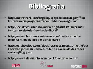 Bibliografia http://metroword.com/angeliquepapadelias/category/film-tv-transmedia-projects-arcade-fire-barney-magnum/ http://socialmediaclub.mx/marketing/2011/05/01/la-primer-twitternovela-televisa-y-la-ola-digital/ http://www.filmmakersnotebook.com/the-transmedia-panel-talks-media-options-at-nab-part-1/ http://oglobo.globo.com/blogs/nasredes/posts/2011/05/16/burt-herman-jornalista-como-curador-do-conteudo-das-redes-sociais-380354.asp http://www.televisionheaven.co.uk/doctor_who.htm 