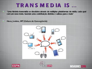TRANSMEDIA IS… “ Uma história transmídia se desdobra através de múltiplas plataformas de mídia, cada qual com um novo texto, fazendo uma contribuição distinta e valiosa para o todo”  Henry Jenkins,  MIT (Cultura da Convergên cia). 