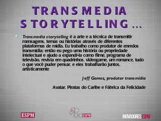 TRANSMEDIA STORYTELLING… Transmedia storytelling  é a arte e a técnica de transmitir mensagens, temas ou histórias através de diferentes plataformas de mídia. Eu trabalho como produtor de enredos transmídia; então eu pego uma história ou propriedade intelectual e ajudo a expandí-la como filme, programa de televisão, revista em quadrinhos, videogame, um romance, tudo o que você puder pensar, e eles trabalharão juntos, artisticamente Jeff Gomez,  produtor transmídia Avatar, Piratas do Caribe e Fábrica da Felicidade 