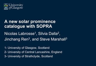 A new solar prominence
catalogue with SOPRA
Nicolas Labrosse1, Silvia Dalla2,
Jinchang Ren3, and Steve Marshall3

1- University of Glasgow, Scotland
2- University of Central Lancashire, England
3- University of Strathclyde, Scotland

                                               0
 