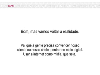 Bom, mas vamos voltar a realidade. Vai que a gente precisa convencer nosso cliente ou nosso chefe a entrar no meio digital. Usar a internet como mídia, que seja.  