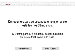 De repente o cara se escondeu e nem jornal ele está leu nos último anos. O Obama ganhou e ele achou que foi mais uma fraude eleitoral, como a do Bush. Falar do Obama Pular o Obama 