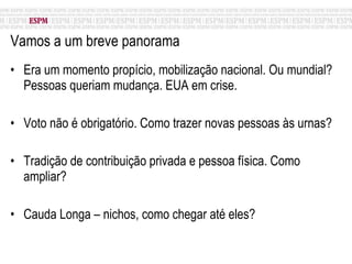 Vamos a um breve panorama Era um momento propício, mobilização nacional. Ou mundial? Pessoas queriam mudança. EUA em crise. Voto não é obrigatório. Como trazer novas pessoas às urnas? Tradição de contribuição privada e pessoa física. Como ampliar? Cauda Longa – nichos, como chegar até eles? 