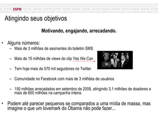 Atingindo seus objetivos Motivando, engajando, arrecadando. Alguns números: Mais de 3 milhões de assinantes do boletim SMS Mais de 15 milhões de views do clip Yes We Can Tem hoje mais de 570 mil seguidores no Twitter Comunidade no Facebook com mais de 3 milhões de usuários 150 milhões arrecadados em setembro de 2008, atingindo 3,1 milhões de doadores e mais de 600 milhões na campanha inteira. Podem até parecer pequenos se comparados a uma mídia de massa, mas imagine o que um lovemark do Obama não pode fazer... 